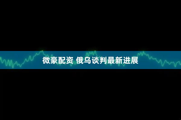 微豪配资 俄乌谈判最新进展