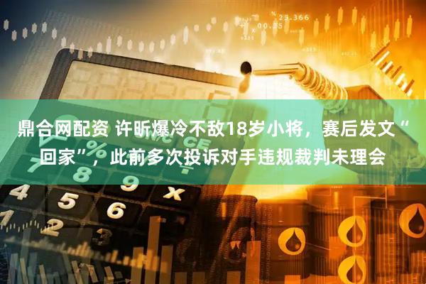鼎合网配资 许昕爆冷不敌18岁小将，赛后发文“回家”，此前多次投诉对手违规裁判未理会