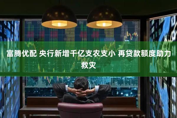 富腾优配 央行新增千亿支农支小 再贷款额度助力救灾