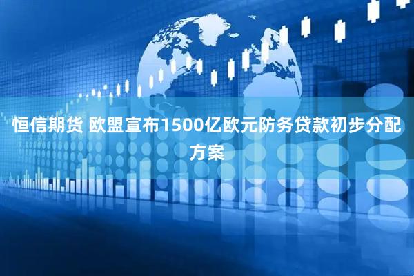 恒信期货 欧盟宣布1500亿欧元防务贷款初步分配方案