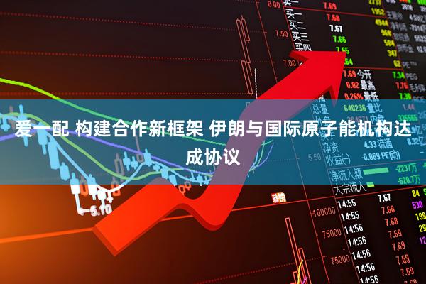 爱一配 构建合作新框架 伊朗与国际原子能机构达成协议
