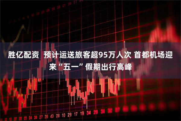 胜亿配资  预计运送旅客超95万人次 首都机场迎来“五一”假期出行高峰