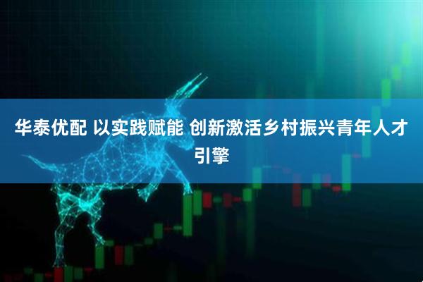 华泰优配 以实践赋能 创新激活乡村振兴青年人才引擎