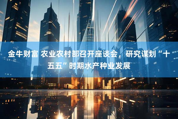 金牛财富 农业农村部召开座谈会，研究谋划“十五五”时期水产种业发展
