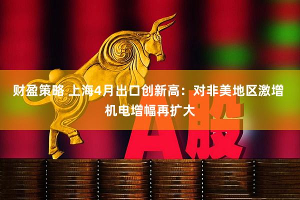 财盈策略 上海4月出口创新高：对非美地区激增 机电增幅再扩大