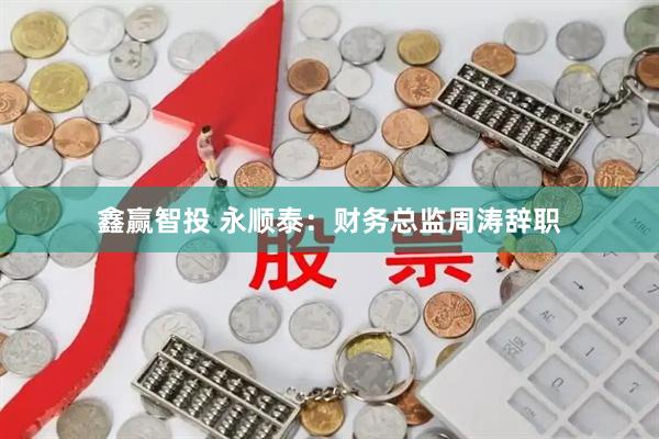 鑫赢智投 永顺泰：财务总监周涛辞职
