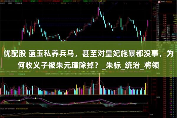 优配股 蓝玉私养兵马，甚至对皇妃施暴都没事，为何收义子被朱元璋除掉？_朱标_统治_将领