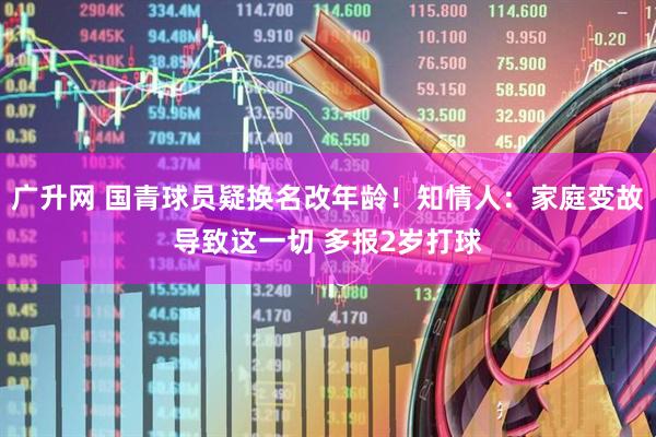 广升网 国青球员疑换名改年龄！知情人：家庭变故导致这一切 多报2岁打球